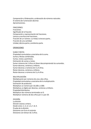 Comparación y Ordenación y ordenación de números naturales.
El sistema de numeración decimal.
Aproximaciones.
FRACCIONES:
Fracciones.
Significado de la fracción.
Comparación y representación de fracciones.
Lectura y escritura de fracciones.
Fracción de un número. La mitad, la tercera parte…
Fracción de una cantidad.
Unidad, décima parte y centésima parte.
OPERACIONES
SUMA Y RESTA:
Propiedad conmutativa y asociativa de la suma.
Sumas y Restas combinadas.
Sumas, restas y paréntesis.
Estimación de sumas y restas.
Sumar números de 2 cifras sin llevar descomponiendo los sumandos.
Sumar decenas, centenas y millares.
Sumar decenas a números de 3 y 4 cifras.
Restar decenas, centenas y millares.
Restar decenas a números de 3 y 4 cifras.
MULTIPLICACIÓN:
Multiplicación por números de una y dos cifras.
Propiedad conmutativa y asociativa de la multiplicación.
Estimación de productos.
Multiplicar un número por 10,100 y 1.000.
Multiplicas un dígito por decenas, centenas y millares.
Propiedad distributiva.
Multiplicar dos números terminados en 0.
Multiplicar números de dos cifras por 2 y por 20.
DIVISIÓN:
La división.
División exacta y entera.
Dividir entre: 2, 3, 4, 5, 6, 7, 8, 9.
Prueba de la división.
Divisiones con 0 en el cociente.
Divisiones con divisor de 2 cifras.
 