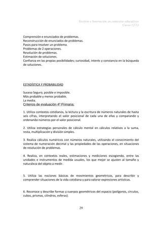 Gestión e Innovación en contextos educativos
Curso 12/13
Comprensión e enunciados de problemas.
Reconstrucción de enunciados de problemas.
Pasos para resolver un problema.
Problemas de 2 operaciones.
Resolución de problemas.
Estimación de soluciones.
Confianza en las propias posibilidades; curiosidad, interés y constancia en la búsqueda
de soluciones.
ESTADÍSTICA Y PROBABILIDAD
Suceso Seguro, posible e imposible.
Más probable y menos probable.
La media.
Criterios de evaluación 4º Primaria:
1. Utiliza contextos cotidianos, la lectura y la escritura de números naturales de hasta
seis cifras, interpretando el valor posicional de cada una de ellas y comparando y
ordenando números por el valor posicional.
2. Utiliza estrategias personales de cálculo mental en cálculos relativos a la suma,
resta, multiplicación y división simples.
3. Realiza cálculos numéricos con números naturales, utilizando el conocimiento del
sistema de numeración decimal y las propiedades de las operaciones, en situaciones
de resolución de problemas.
4. Realiza, en contextos reales, estimaciones y mediciones escogiendo, entre las
unidades e instrumentos de medida usuales, los que mejor se ajusten al tamaño y
naturaleza del objeto a medir.
5. Utiliza las nociones básicas de movimientos geométricos, para describir y
comprender situaciones de la vida cotidiana y para valorar expresiones artísticas.
6. Reconoce y describe formas y cuerpos geométricos del espacio (polígonos, círculos,
cubos, prismas, cilindros, esferas).
29
 