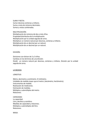 SUMA Y RESTA:
Sumar decenas centenas y millares.
Suma y resta de números decimales.
Sumas y restas combinadas.
MULTIPLICACIÓN:
Multiplicación de números de dos o más cifras.
Propiedad distributiva de la multiplicación.
Multiplicación por la unidad seguida de ceros.
Multiplicar un número natural por decenas, centenas y millares.
Multiplicación de un decimal por un natural.
Multiplicación de un decimal por un natural.
DIVISIÓN:
Divisiones con divisor de 2 y 3 cifras.
Cambios en los términos de una división.
Dividir un número natural por decenas, centenas y millares. División por la unidad
seguida de ceros.
LA MEDIDA
LONGITUD:
Metro, decímetro y centímetro. El milímetro.
Unidades de medida mayor que el metro ( decámetro, hectómetro).
Instrumentos de medida.
Realización de mediciones.
Estimación de medidas.
Múltiplos y submúltiplos del metro.
Relaciones.
CAPACIDAD:
La capacidad.
Litro, decilitro y centilitro.
Medidas de capacidad y relaciones.
Múltiplos y submúltiplos del litro.
Relaciones.
MASA:
 
