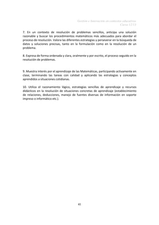 Gestión e Innovación en contextos educativos
Curso 12/13
7. En un contexto de resolución de problemas sencillos, anticipa una solución
razonable y buscar los procedimientos matemáticos más adecuados para abordar el
proceso de resolución. Valora las diferentes estrategias y perseverar en la búsqueda de
datos y soluciones precisas, tanto en la formulación como en la resolución de un
problema.
8. Expresa de forma ordenada y clara, oralmente y por escrito, el proceso seguido en la
resolución de problemas.
9. Muestra interés por el aprendizaje de las Matemáticas, participando activamente en
clase, terminando las tareas con calidad y aplicando las estrategias y conceptos
aprendidos a situaciones cotidianas.
10. Utiliza el razonamiento lógico, estrategias sencillas de aprendizaje y recursos
didácticos en la resolución de situaciones concretas de aprendizaje (establecimiento
de relaciones, deducciones, manejo de fuentes diversas de información en soporte
impreso o informático etc.).
41
 