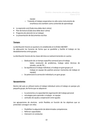 Gestión e Innovación en contextos educativos
Curso 12/13
equipo
o Tratando el trabajo cooperativo no sólo como instrumento de
enseñanza sino también como contenido de aprendizaje
• La expresión oral (Cada área debe decir cómo)
• Plan de lectura (Cada área debe decir cómo)
• Programa de atención (si se trabaja)
• La presentación de documentos escritos
Tiempos
La distribución horaria se ajustará a lo establecido en la Orden 68/2007.
Se adecuarán los horarios de forma que se posibilite y facilite el trabajo en los
desdoblamientos entre grupos.
La distribución horaria de las clases del área se realizará teniendo en cuenta:
o Dedicación de un tiempo específico semanal para el trabajo
Sobre resolución de problemas, trabajo sobre técnicas de
estudio, uso de TIC….
o Se equilibrará el trabajo individual, el trabajo en gran grupo y el
trabajo en equipo (Se podrían precisar momentos de trabajo en
equipo)
o Se potenciará la corrección individual y en gran grupo
Agrupamientos
Dentro del aula se utilizará tanto el trabajo individual como el trabajo en parejas y/o
pequeño grupo, de forma que se adquieran:
o la autonomía y la capacidad de organización del trabajo personal
o estrategias para aprender a trabajar en equipo
o actitudes de ayuda y cooperación entre iguales
Las agrupaciones de alumnos serán flexibles en función de los objetivos que se
pretendan conseguir con ellas:
o Posibilitar la adquisición de determinadas competencias
o Reforzar capacidades
o Intervenir en conductas
43
 
