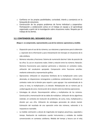 o Confianza en las propias posibilidades; curiosidad, interés y constancia en la
búsqueda de soluciones.
o Construcción de los propios problemas de forma individual y cooperativa:
Participación y colaboración activa en el trabajo en equipo y el aprendizaje
organizado a partir de la investigación sobre situaciones reales. Respeto por el
trabajo de los demás.
3.2. CONTENIDOS DEL SEGUNDO CICLO
Bloque 1. La comprensión, representación y uso de los números: operaciones y medida.
o Disposición para el uso de los números, sus relaciones y operaciones para la obtención
y expresión de la información y para interpretación de mensajes en situaciones de la
vida cotidiana.
o Números naturales y fracciones: Sistema de numeración decimal. Valor de posición de
las cifras. Su uso en situaciones reales. Orden y relación entre los números. Notación.
Números fraccionarios para expresar particiones y relaciones en contextos reales,
utilización del vocabulario apropiado. Comparación entre fracciones sencillas:
mediante ordenación y representación gráfica.
o Operaciones: Utilización en situaciones familiares de la multiplicación como suma
abreviada, en disposiciones rectangulares y problemas combinatorios. Utilización en
contextos reales de la división para repartir y para agrupar. Uso automatizado de la
suma, la resta, la multiplicación y la división. Multiplicación de un número por la
unidad seguida de ceros. Construcción de la relación entre las distintas operaciones.
o Estrategias de cálculo: Descomposición aditiva y multiplicativa de los números.
Construcción y memorización de las tablas de multiplicar. Utilización de los algoritmos
estándar, en contextos de resolución de problemas, de suma, resta, multiplicación y
división por una cifra. Utilización de estrategias personales de cálculo mental.
Estimación del resultado de una operación entre dos números, valorando si la
respuesta es razonable.
o La medida: estimación y cálculo de magnitudes de longitud, peso/masa, capacidad y
tiempo. Realización de mediciones usando instrumentos y unidades de medida
convencionales en contextos cotidianos. Medida del tiempo y lectura con el reloj
 