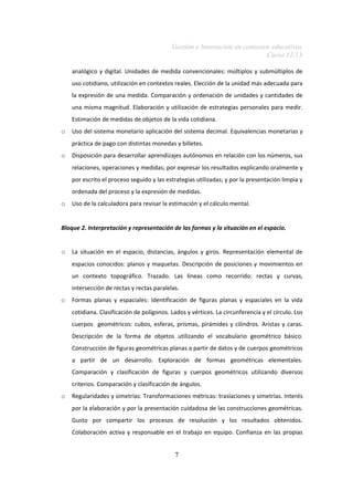 Gestión e Innovación en contextos educativos
Curso 12/13
analógico y digital. Unidades de medida convencionales: múltiplos y submúltiplos de
uso cotidiano, utilización en contextos reales. Elección de la unidad más adecuada para
la expresión de una medida. Comparación y ordenación de unidades y cantidades de
una misma magnitud. Elaboración y utilización de estrategias personales para medir.
Estimación de medidas de objetos de la vida cotidiana.
o Uso del sistema monetario aplicación del sistema decimal. Equivalencias monetarias y
práctica de pago con distintas monedas y billetes.
o Disposición para desarrollar aprendizajes autónomos en relación con los números, sus
relaciones, operaciones y medidas; por expresar los resultados explicando oralmente y
por escrito el proceso seguido y las estrategias utilizadas; y por la presentación limpia y
ordenada del proceso y la expresión de medidas.
o Uso de la calculadora para revisar la estimación y el cálculo mental.
Bloque 2. Interpretación y representación de las formas y la situación en el espacio.
o La situación en el espacio, distancias, ángulos y giros. Representación elemental de
espacios conocidos: planos y maquetas. Descripción de posiciones y movimientos en
un contexto topográfico. Trazado. Las líneas como recorrido: rectas y curvas,
intersección de rectas y rectas paralelas.
o Formas planas y espaciales: Identificación de figuras planas y espaciales en la vida
cotidiana. Clasificación de polígonos. Lados y vértices. La circunferencia y el círculo. Los
cuerpos geométricos: cubos, esferas, prismas, pirámides y cilindros. Aristas y caras.
Descripción de la forma de objetos utilizando el vocabulario geométrico básico.
Construcción de figuras geométricas planas a partir de datos y de cuerpos geométricos
a partir de un desarrollo. Exploración de formas geométricas elementales.
Comparación y clasificación de figuras y cuerpos geométricos utilizando diversos
criterios. Comparación y clasificación de ángulos.
o Regularidades y simetrías: Transformaciones métricas: traslaciones y simetrías. Interés
por la elaboración y por la presentación cuidadosa de las construcciones geométricas.
Gusto por compartir los procesos de resolución y los resultados obtenidos.
Colaboración activa y responsable en el trabajo en equipo. Confianza en las propias
7
 
