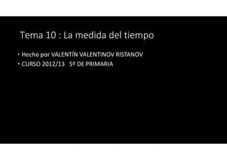 Tema 10 : La medida del tiempo
Hecho por VALENTÍN VALENTINOV RISTANOV
CURSO 2012/13 5º DE PRIMARIA
 