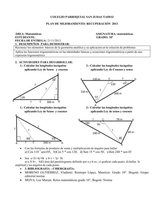 COLEGIO PARROQUIAL SAN JUDAS TADEO
PLAN DE MEJORAMIENTO: RECUPERACIÓN 2013

ÁREA: Matemáticas
ASIGNATURA: matemáticas
ESTUDIANTE:
GRADO: 10°
FECHA DE ENTREGA: 21/11/2013
1. DESEMPEÑOS PARA DEMOSTRAR:
Reconoce los elementos básicos de la geometría analítica y su aplicación en la solución de problemas
Aplica las funciones trigonométricas en las identidades básicas y ecuaciones trigonométricas a partir de una
expresión trigonométrica
2. ACTIVIDADES PARA DESARROLLAR:
1.- Calcular las longitudes incógnitas
aplicando Ley de Senos y cosenos

2.- Calcular las longitudes incógnitas
aplicando Ley de Cosenos y senos

B
C

120 m

B

20

?
45

130

?
?

?

D

?

150 m

200 m
55

20
A

C

?

300 m

D
A
2.- Calcular las longitudes incógnitas
aplicando Ley de senos y cosenos

1.- Calcular las longitudes incógnitas
aplicando Ley de Senos y cosenos
B

?

B
80
?

?

290 m
?


?

C

340 m

89 m
40

20

80

D

95

?

A

78 m

C

D

A

Con las formulas de producto de suma y multiplicación de ángulos para hallar:

a) Cos 110 * sen105, b)Cos 5 * cos 120, d) Sen 15 * cos 50, e)Sen 240 * sen 45


Sea a=2i+4j+6k y b=i + 3j+ 5k
a) a X b=, b)El área del paralelogramo definido por a y b es:, c) graficar cada punto, d) hallas la
amplitud y los ángulos de cada punto
 3. BIBLIOGRAFIA – CIBERGRAFÍA:




MORENO GUTIÉRREZ, Vladimir; Restrepo López, Mauricio. Grado 10°. Bogotá: Grupo
editorial norma.
MOYA, Luz Marian. Retos matemáticas grado 10°, Bogotá :Norma

 