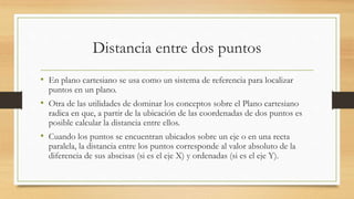 Distancia entre dos puntos
• En plano cartesiano se usa como un sistema de referencia para localizar
puntos en un plano.
• Otra de las utilidades de dominar los conceptos sobre el Plano cartesiano
radica en que, a partir de la ubicación de las coordenadas de dos puntos es
posible calcular la distancia entre ellos.
• Cuando los puntos se encuentran ubicados sobre un eje o en una recta
paralela, la distancia entre los puntos corresponde al valor absoluto de la
diferencia de sus abscisas (si es el eje X) y ordenadas (si es el eje Y).
 