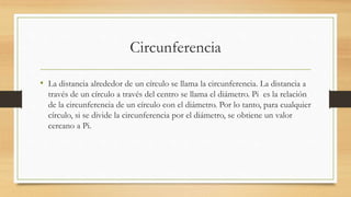 Circunferencia
• La distancia alrededor de un círculo se llama la circunferencia. La distancia a
través de un círculo a través del centro se llama el diámetro. Pi es la relación
de la circunferencia de un círculo con el diámetro. Por lo tanto, para cualquier
círculo, si se divide la circunferencia por el diámetro, se obtiene un valor
cercano a Pi.
 