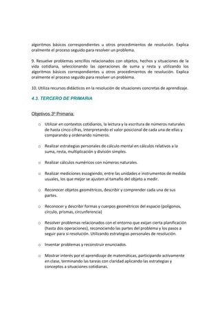 algoritmos básicos correspondientes u otros procedimientos de resolución. Explica
oralmente el proceso seguido para resolver un problema.
9. Resuelve problemas sencillos relacionados con objetos, hechos y situaciones de la
vida cotidiana, seleccionando las operaciones de suma y resta y utilizando los
algoritmos básicos correspondientes u otros procedimientos de resolución. Explica
oralmente el proceso seguido para resolver un problema.
10. Utiliza recursos didácticos en la resolución de situaciones concretas de aprendizaje.
4.3. TERCERO DE PRIMARIA
Objetivos 3º Primaria:
o Utilizar en contextos cotidianos, la lectura y la escritura de números naturales
de hasta cinco cifras, interpretando el valor posicional de cada una de ellas y
comparando y ordenando números.
o Realizar estrategias personales de cálculo mental en cálculos relativos a la
suma, resta, multiplicación y división simples.
o Realizar cálculos numéricos con números naturales.
o Realizar mediciones escogiendo, entre las unidades e instrumentos de medida
usuales, los que mejor se ajusten al tamaño del objeto a medir.
o Reconocer objetos geométricos, describir y comprender cada una de sus
partes.
o Reconocer y describir formas y cuerpos geométricos del espacio (polígonos,
círculo, prismas, circunferencia)
o Resolver problemas relacionados con el entorno que exijan cierta planificación
(hasta dos operaciones), reconociendo las partes del problema y los pasos a
seguir para si resolución. Utilizando estrategias personales de resolución.
o Inventar problemas y reconstruir enunciados.
o Mostrar interés por el aprendizaje de matemáticas, participando activamente
en clase, terminando las tareas con claridad aplicando las estrategias y
conceptos a situaciones cotidianas.

 