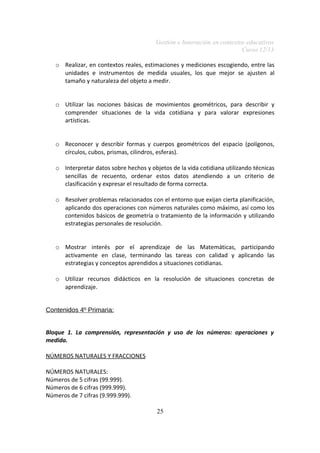 Gestión e Innovación en contextos educativos
Curso 12/13
o Realizar, en contextos reales, estimaciones y mediciones escogiendo, entre las
unidades e instrumentos de medida usuales, los que mejor se ajusten al
tamaño y naturaleza del objeto a medir.
o Utilizar las nociones básicas de movimientos geométricos, para describir y
comprender situaciones de la vida cotidiana y para valorar expresiones
artísticas.
o Reconocer y describir formas y cuerpos geométricos del espacio (polígonos,
círculos, cubos, prismas, cilindros, esferas).
o Interpretar datos sobre hechos y objetos de la vida cotidiana utilizando técnicas
sencillas de recuento, ordenar estos datos atendiendo a un criterio de
clasificación y expresar el resultado de forma correcta.
o Resolver problemas relacionados con el entorno que exijan cierta planificación,
aplicando dos operaciones con números naturales como máximo, así como los
contenidos básicos de geometría o tratamiento de la información y utilizando
estrategias personales de resolución.
o Mostrar interés por el aprendizaje de las Matemáticas, participando
activamente en clase, terminando las tareas con calidad y aplicando las
estrategias y conceptos aprendidos a situaciones cotidianas.
o Utilizar recursos didácticos en la resolución de situaciones concretas de
aprendizaje.
Contenidos 4º Primaria:
Bloque 1. La comprensión, representación y uso de los números: operaciones y
medida.
NÚMEROS NATURALES Y FRACCIONES
NÚMEROS NATURALES:
Números de 5 cifras (99.999).
Números de 6 cifras (999.999).
Números de 7 cifras (9.999.999).
25

 
