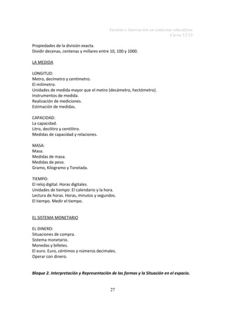 Gestión e Innovación en contextos educativos
Curso 12/13
Propiedades de la división exacta.
Dividir decenas, centenas y millares entre 10, 100 y 1000.
LA MEDIDA
LONGITUD:
Metro, decímetro y centímetro.
El milímetro.
Unidades de medida mayor que el metro (decámetro, hectómetro).
Instrumentos de medida.
Realización de mediciones.
Estimación de medidas.
CAPACIDAD:
La capacidad.
Litro, decilitro y centilitro.
Medidas de capacidad y relaciones.
MASA:
Masa.
Medidas de masa.
Medidas de peso.
Gramo, Kilogramo y Tonelada.
TIEMPO:
El reloj digital. Horas digitales.
Unidades de tiempo: El calendario y la hora.
Lectura de horas. Horas, minutos y segundos.
El tiempo. Medir el tiempo.
EL SISTEMA MONETARIO
EL DINERO:
Situaciones de compra.
Sistema monetario.
Monedas y billetes.
El euro. Euro, céntimos y números decimales.
Operar con dinero.
Bloque 2. Interpretación y Representación de las formas y la Situación en el espacio.
27

 