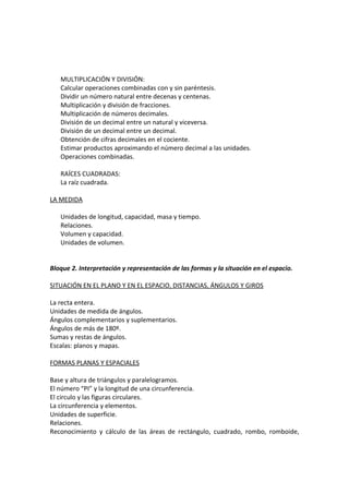 MULTIPLICACIÓN Y DIVISIÓN:
Calcular operaciones combinadas con y sin paréntesis.
Dividir un número natural entre decenas y centenas.
Multiplicación y división de fracciones.
Multiplicación de números decimales.
División de un decimal entre un natural y viceversa.
División de un decimal entre un decimal.
Obtención de cifras decimales en el cociente.
Estimar productos aproximando el número decimal a las unidades.
Operaciones combinadas.
RAÍCES CUADRADAS:
La raíz cuadrada.
LA MEDIDA
Unidades de longitud, capacidad, masa y tiempo.
Relaciones.
Volumen y capacidad.
Unidades de volumen.
Bloque 2. Interpretación y representación de las formas y la situación en el espacio.
SITUACIÓN EN EL PLANO Y EN EL ESPACIO, DISTANCIAS, ÁNGULOS Y GIROS
La recta entera.
Unidades de medida de ángulos.
Ángulos complementarios y suplementarios.
Ángulos de más de 180º.
Sumas y restas de ángulos.
Escalas: planos y mapas.
FORMAS PLANAS Y ESPACIALES
Base y altura de triángulos y paralelogramos.
El número “PI” y la longitud de una circunferencia.
El circulo y las figuras circulares.
La circunferencia y elementos.
Unidades de superficie.
Relaciones.
Reconocimiento y cálculo de las áreas de rectángulo, cuadrado, rombo, romboide,

 