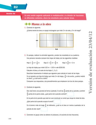 B2
100
Sesión 53
En esta sesión seguirás aplicando la multiplicación y la división de fracciones
en diferentes contextos, ahora las estudiarás para calcular áreas.
 Manos a la obra
1.	 Contesta lo siguiente.
¿Cuánto tendrá de área un espejo rectangular que mide 2 m de alto y 5 m de largo?
alto
largo
2.	 En parejas, realicen la actividad siguiente y anoten los resultados en su cuaderno.
Una persona necesita comprar tres hojas de triplay con las siguientes medidas:
Hoja 1: 1
3
m × 1
6
m	 Hoja 2: 1 1
2
m × 3
5
m	 Hoja 3: 5
6
m × 3 m
La hoja de triplay que mide 6.10 m × 1.83 m vale $250.00.
Calculen el área y el costo de las hojas 1, 2 y 3.
Describan brevemente el método que siguieron para calcular el costo de las hojas.
Si se necesita una hoja de triplay que mida 3 m de largo y 1
4
m de ancho, ¿cuánto medirá
su área?, ¿y cuál será su costo?
Comparen sus respuestas y los procedimientos que emplearon con los de otras parejas.
3.	 Contesta lo siguiente.
Don José tiene una parcela de forma cuadrada. Si aró las 3
4
partes de su parcela y sembró
2
3
partes de la parte arada, ¿qué parte de la parcela sembró?
En la parte de la parcela que está sin arar construyó un corral que ocupa la mitad de ésta.
¿Qué parte de la parcela ocupa el corral?
Si el terreno mide de largo 1
5
de kilómetro, ¿cuál es el área en metros cuadrados de la
parcela de don José?
4.	 Comenten en grupo cómo se obtiene el producto y el cociente de dos fracciones.
Versióndeevaluación23/04/12
 