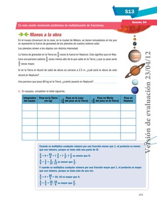 S13
101
Sesión 54
En esta sesión resolverás problemas de multiplicación de fracciones.
 Manos a la obra
En el museo Universum de la unam, en la ciudad de México, se tienen simuladores en los que
se representa la fuerza de gravedad de los planetas de nuestro sistema solar.
Los planetas atraen a los objetos con distinta intensidad.
La fuerza de gravedad en la Tierra es 5
6
veces la fuerza en Neptuno. Esto significa que en Nep-
tuno una persona saltaría 5
6
veces menos alto de lo que salta en la Tierra, y que su peso sería
6
5
veces mayor.
Si en la Tierra el récord de salto de altura es cercano a 2.5 m, ¿cuál sería la altura de este
récord en Neptuno?
Una persona que pesa 80 kg en la Tierra, ¿cuánto pesaría en Neptuno?
1.	 En equipos, completen la tabla siguiente.
Integrantes
del equipo
Peso en la Tierra
(en kg)
Peso en la Luna
(1
6
del peso en la Tierra)
Peso en Marte
(2
5
del peso en la Tierra)
Peso en
Neptuno
Cuando se multiplica cualquier número por una fracción menor que 1, el producto es menor
que ese número, porque se toma sólo una parte de él:
5
6
× 9 = 45
6
= 7 3
6
= 7 1
2
; 7 1
2
es menor que 9;
5
6
× 1
2
= 5
12
 ; 5
12
es menor que 1
2
.
Y cuando se multiplica cualquier número por una fracción mayor que 1, el producto es mayor
que ese número, porque se toma más de una vez:
5
2
× 4 = 20
2
= 10; 10 es mayor que 4;
5
2
× 2
3
= 10
6
 ; 10
6
es mayor que 2
3
.
Versióndeevaluación23/04/12
 
