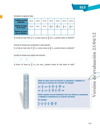 S13
103
Dividir un entero entre una fracción es equivalente a multiplicar el
entero por el recíproco de la fracción. Por ejemplo:
12 ÷ 3
4
= 12 × 4
3
= 12
1
× 4
3
= 48
3
= 16
12 ÷ 1
2
= 12 × 2
1
= 12
1
× 2
1
= 24
1
= 24
Dividir cualquier fracción (dividendo) entre otra (divisor) es equivalente
a multiplicar el dividendo por el recíproco del divisor.
Por ejemplo:
9
5
÷ 3
4
= 9
5
× 4
3
= 36
15
= 12
5
Completen la siguiente tabla.
Cantidad de hule
disponible
12 m 12 m 12 m 12 m 12 m 12 m 12 m
Medida del largo
de los trozos
12 m 6 m 3 m 11
4
m 13
4
m 1
6
m 1
8
m
Número de trozos
que se obtienen
Si el rollo de hule mide 12 m y cortan trozos de 1
3
de m, ¿cuántos trozos se obtienen?
Escriban la división que corresponde a cada situación:
Si el rollo de hule mide 15 1
2
m y cortan trozos de 1
6
m, ¿cuántos trozos se obtienen?
Escriban la división que modela esta situación:
÷ =
Si tienen 10 trozos de 1
2
m y los unen, ¿cuántos metros de hule tienen en total?
Versióndeevaluación23/04/12
 