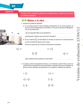 B2
104
Sesión 56
En esta sesión estudiarás problemas de multiplicación y división de fracciones
en diversos contextos.
 Manos a la obra
1.	 Resuelve los problemas siguientes.
a)	 En una planta lechera se tienen distintas presentaciones de un mismo producto. Un
tanque de leche deslactosada tiene 36 000 L, con los que se llenarán 20 000 garrafo-
nes, sin que sobre leche.
	 ¿De qué capacidad deben ser los garrafones?
	 ¿Qué operación realizaron para encontrar la respuesta?
b)	 Se van a repartir 6 3
4
L de leche light en 27 en­vases. Se quiere que en cada envase haya
la misma cantidad de líquido y que no sobre.
	 Encierra la operación que resuelve correcta­mente el problema.
6 3
4
÷ 27 27 ÷ 6 3
4
27
4
× 18
4
6 3
4
× 27
	 ¿Qué cantidad de leche quedará en cada envase?
2.	 En parejas, analicen las siguientes divisiones y, sin resolverlas, escriban frente a cada una:
cociente entero, resultado menor que el dividendo o resultado mayor que el dividendo, se-
gún sea el caso. Resuelvan las operaciones en su cuaderno y corroboren sus cálculos.
3 ÷ 2
4
=	 2 1
3
÷ 3=
5 3
4
÷ 3 2
3
=	 2
7
÷ 3
5
=
4
7
÷ 3
4
=	 24
3
÷ 14
7
=
Versióndeevaluación23/04/12
 