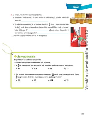 S13
105
 Autoevaluación
Responde en tu cuaderno lo siguiente.
En una escuela presentaron examen 240 alumnos.
1.	Si 3
6
de los alumnos que aprobaron son mujeres, ¿cuántas mujeres aprobaron?
a)  82 b)  104 c)  98 d)  72
2.	Del total de alumnos que presentaron el examen, 5
12
están en primer grado, y de éstos,
4
5
lo aprobaron. ¿Cuántos alumnos de primer grado aprobaron?
a)  80 b)  65 c)  102 d)  78
3.	 En parejas, resuelvan los siguientes problemas.
a)	 Se tienen 9 litros de miel y se van a envasar en botellas de 3
4
, ¿cuántas botellas se
llenarán?
b)	 El rendimiento de gasolina de un automóvil A es de 11 1
2
km/L, y el del automóvil B es
de 15 1
4
km/L. Si con el tanque lleno el automóvil A recorre 690 km, ¿cuál es la capa-
cidad del tanque A? ¿Cuánto recorre el automóvil B
con la misma cantidad de gasolina?
Comparen sus procedimientos con los de otras parejas.
Versióndeevaluación23/04/12
 