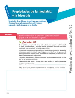 106
Secuencia 14
Propiedades de la mediatriz
y la bisectriz
Resolución de problemas geométricos que impliquen
el uso de las propiedades de la mediatriz de un
segmento y de la bisectriz de un ángulo.
Sesión 57
En esta sesión conocerás las aplicaciones que tienen las diferentes
propiedades de la mediatriz de un segmento.
 ¿Qué sabes tú?
En temas del bloque anterior viste el trazo de la mediatriz de un segmento y de la bisectriz de
un ángulo. Algunos problemas y situaciones generales en geometría implican el conocimiento
y análisis de las propiedades de dichos lugares geométricos.
El maestro de Matemáticas de 1°B ha organizado un concurso de construcción de papalotes
entre sus alumnos, con la condición de que los papalotes sean diseñados con figuras geomé-
tricas y que contengan representaciones de la mediatriz de un segmento y de la bisectriz de un
ángulo. El papalote ganador será premiado.
Chucho y su amigo entraron al concurso e investigaron algunos esquemas de figuras que cum-
plen con las condiciones solicitadas.
¿Qué necesitan saber Chucho y su amigo acerca de la mediatriz y la bisectriz para armar el
papalote y ganar el concurso?
Dibuja algunas figuras geométricas que conozcas, con las condiciones que puso el profesor.
Versióndeevaluación23/04/12
 