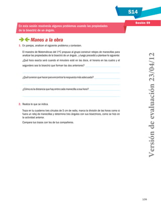 S14
109
Sesión 59
En esta sesión resolverás algunos problemas usando las propiedades
de la bisectriz de un ángulo.
 Manos a la obra
1.	 En parejas, analicen el siguiente problema y contesten.
El maestro de Matemáticas del 1ºC propuso al grupo construir relojes de manecillas para
analizar las propiedades de la bisectriz de un ángulo , y luego procedió a plantear lo siguiente:
¿Qué hora exacta será cuando el minutero esté en las doce, el horario en las cuatro y el
segundero sea la bisectriz que forman las dos anteriores?
¿Quétuvieronquehacerparaencontrarlarespuestamásadecuada?
¿Cómoesladistanciaquehayentrecadamanecillaaesahora?
2.	 Realiza lo que se indica.
Traza en tu cuaderno tres círculos de 5 cm de radio, marca la división de las horas como si
fuera un reloj de manecillas y determina tres ángulos con sus bisectrices, como se hizo en
la actividad anterior.
Compara tus trazos con los de tus compañeros.
Versióndeevaluación23/04/12
 