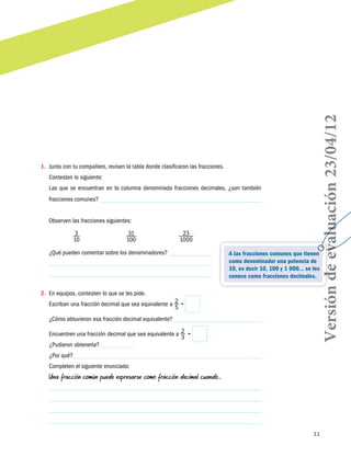 11
1.	 Junto con tu compañero, revisen la tabla donde clasificaron las fracciones.
Contesten lo siguiente:
Las que se encuentran en la columna denominada fracciones decimales, ¿son también
fracciones comunes?
Observen las fracciones siguientes:
3
10
31
100
23
1000
¿Qué pueden comentar sobre los denominadores?
2.	 En equipos, contesten lo que se les pide.
Escriban una fracción decimal que sea equivalente a 2
5
=
¿Cómo obtuvieron esa fracción decimal equivalente?
Encuentren una fracción decimal que sea equivalente a 2
3
 =
¿Pudieron obtenerla?
¿Por qué?
Completen el siguiente enunciado:
Una fracción común puede expresarse como fracción decimal cuando…
A las fracciones comunes que tienen
como denominador una potencia de
10, es decir 10, 100 y 1 000… se les
conoce como fracciones decimales.
Versióndeevaluación23/04/12
 