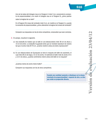 S16
121
Uno de los lados del triángulo rosa en el Tangram A mide 3 cm, conociendo la constan-
te de proporcionalidad y sin medir el triángulo rosa en el Tangram B, ¿cómo podrían
saber la longitud de su lado?
En el Tangram B la base del romboide mide 6 cm, sin medirla en el Tangram A y usando
la constante de proporcionalidad, ¿cómo obtendrían la longitud de la base del romboide?
Comparen sus respuestas con las de otros compañeros, comprueben que sean correctas.
2.	 En parejas, resuelvan lo siguiente.
a)	 Una estatuilla de madera que se talló en una telesecundaria mide 36 cm de altura y
13 cm de ancho. La estatuilla ha gustado tanto que se mandará reproducir de manera
tal que el ancho mida 87.75 cm. ¿Cuánto medirá la altura de dicha reproducción?
b)	 En una telesecundaria de Guanajuato se tiene la maqueta del taller de carpintería, el
cual mide 28 cm de largo y 12 cm de ancho. Si realmente el taller mide de ancho 14 m
y 3.2 m de altura, ¿cuántos centímetros mide la altura del taller en la maqueta?
¿Cuántos metros de ancho mide el taller?
Comparen sus respuestas con las de otros compañeros.
Cuando una cantidad aumenta o disminuye en la misma
constante de proporcionalidad respecto de otra, se dice
que están en proporción directa.
Versióndeevaluación23/04/12
 