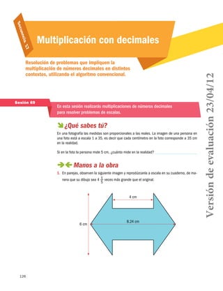 126
Secuencia 17
Multiplicación con decimales
Resolución de problemas que impliquen la
multiplicación de números decimales en distintos
contextos, utilizando el algoritmo convencional.
Sesión 69
En esta sesión realizarás multiplicaciones de números decimales
para resolver problemas de escalas.
 ¿Qué sabes tú?
En una fotografía las medidas son proporcionales a las reales. La imagen de una persona en
una foto está a escala 1 a 35, es decir que cada centímetro en la foto corresponde a 35 cm
en la realidad.
Si en la foto la persona mide 5 cm, ¿cuánto mide en la realidad?
 Manos a la obra
1.	 En parejas, observen la siguiente imagen y reprodúzcanla a escala en su cuaderno, de ma-
nera que su dibujo sea 4 1
5
veces más grande que el original.
6 cm
4 cm
8.24 cm
Versióndeevaluación23/04/12
 