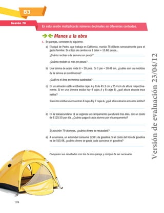 B3
128
Sesión 70
En esta sesión multiplicarás números decimales en diferentes contextos.
 Manos a la obra
1.	 En parejas, contesten lo siguiente.
a)	 El papá de Pedro, que trabaja en California, manda 75 dólares semanalmente para el
gasto familiar. Si el tipo de cambio es 1 dólar = 13.80 pesos…
¿Cuánto reciben a la semana en pesos?
¿Cuánto reciben al mes en pesos?
b)	 Una lámina de acero mide 6 × 20 pies. Si 1 pie = 30.48 cm, ¿cuáles son las medidas
de la lámina en centímetros?
¿Cuál es el área en metros cuadrados?
c)	 En un almacén están estibadas cajas A y B de 45.3 cm y 25.4 cm de altura respectiva-
mente. Si en una primera estiba hay 4 cajas A y 8 cajas B, ¿qué altura alcanza esta
estiba?
Si en otra estiba se encuentran 6 cajas B y 7 cajas A, ¿qué altura alcanza esta otra estiba?
d)	 En la telesecundaria 11 se organiza un campamento que durará tres días, con un costo
de $125.50 por día. ¿Cuánto pagará cada alumno por el campamento?
Si asistirán 79 alumnos, ¿cuánto dinero se recaudará?
e)	 A la semana, un automóvil consume 32.8 L de gasolina. Si el costo del litro de gasolina
es de $10.48, ¿cuánto dinero se gasta cada quincena en gasolina?
Comparen sus resultados con los de otra pareja y corrijan de ser necesario. Versióndeevaluación23/04/12
 