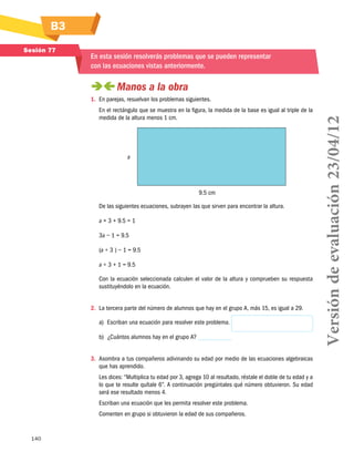 B3
140
Sesión 77
En esta sesión resolverás problemas que se pueden representar
con las ecuaciones vistas anteriormente.
 Manos a la obra
1.	 En parejas, resuelvan los problemas siguientes.
En el rectángulo que se muestra en la figura, la medida de la base es igual al triple de la
medida de la altura menos 1 cm.
a
9.5 cm
De las siguientes ecuaciones, subrayen las que sirven para encontrar la altura.
a × 3 + 9.5 = 1
3a − 1 = 9.5
(a ÷ 3 ) − 1 = 9.5
a ÷ 3 + 1 = 9.5
Con la ecuación seleccionada calculen el valor de la altura y comprueben su respuesta
sustituyéndolo en la ecuación.
2.	 La tercera parte del número de alumnos que hay en el grupo A, más 15, es igual a 29.
a)	 Escriban una ecuación para resolver este problema.
b)	 ¿Cuántos alumnos hay en el grupo A?
3.	 Asombra a tus compañeros adivinando su edad por medio de las ecuaciones algebraicas
que has aprendido.
Les dices: “Multiplica tu edad por 3, agrega 10 al resultado, réstale el doble de tu edad y a
lo que te resulte quítale 6”. A continuación pregúntales qué número obtuvieron. Su edad
será ese resultado menos 4.
Escriban una ecuación que les permita resolver este problema.
Comenten en grupo si obtuvieron la edad de sus compañeros.
Versióndeevaluación23/04/12
 