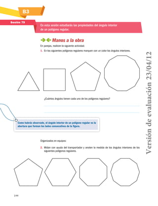 144
B3
Sesión 79
En esta sesión estudiarás las propiedades del ángulo interior
de un polígono regular.
 Manos a la obra
En parejas, realicen la siguiente actividad.
1.	 En los siguientes polígonos regulares marquen con un color los ángulos interiores.
¿Cuántos ángulos tienen cada uno de los polígonos regulares?
Organizados en equipos:
2.	 Midan con ayuda del transportador y anoten la medida de los ángulos interiores de los
siguientes polígonos regulares.
Como habrás observado, el ángulo interior de un polígono regular es la
abertura que forman los lados consecutivos de la figura.
Versióndeevaluación23/04/12
 