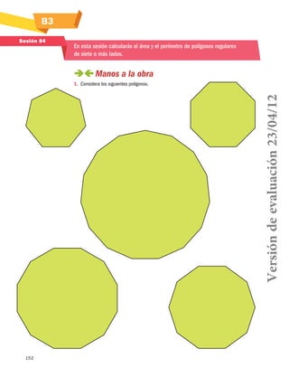152
B3
Sesión 84
En esta sesión calcularás el área y el perímetro de polígonos regulares
de siete o más lados.
 Manos a la obra
1.	 Considera los siguientes polígonos.
Versióndeevaluación23/04/12
 