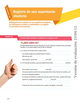 162
Secuencia 23
Anticipación de resultados de una experiencia aleatoria,
su verificación al realizar el experimento y su registro
en una tabla de frecuencias.
Registro de una experiencia
aleatoria
Sesión 90
En esta sesión estimarás el resultado de un juego de azar.
 ¿Qué sabes tú?
En Matemáticas decimos que una situación es de azar o aleatoria si presenta varios resultados
posibles y no se puede asegurar cuál de ellos se obtendrá.
a)	 Si lanzas una moneda al aire, ¿caerá al piso?
¿Es posible asegurar que siempre pasará lo mismo?
Menciona por qué.
Esta situación, ¿es de azar? ¿Por qué?
b)	 Si la moneda cae al piso, ¿qué cara quedará hacia arriba? ¿Por qué?
Esta situación, ¿es de azar? ¿Por qué?
Si lo que se quiere es observar la cara que queda hacia arriba al lanzar una moneda, ¿cuá-
les son los resultados posibles?
Si se lanza una moneda y se observa la cara que queda hacia arriba, ¿puedes afirmar qué
ocurrirá en un siguiente lanzamiento? ¿Por qué?
Si lanzas diez veces una moneda al aire, ¿caerán más águilas o más soles?
Versióndeevaluación23/04/12
 