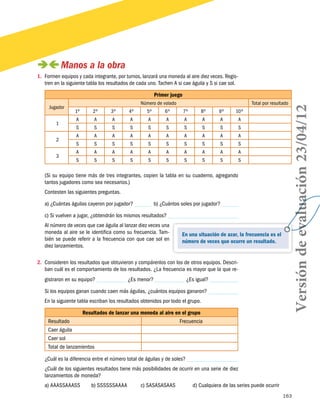 163
En una situación de azar, la frecuencia es el
número de veces que ocurre un resultado.
 Manos a la obra
1.	 Formen equipos y cada integrante, por turnos, lanzará una moneda al aire diez veces. Regis-
tren en la siguiente tabla los resultados de cada uno. Tachen A si cae águila y S si cae sol.
Primer juego
Jugador
Número de volado Total por resultado
1º 2º 3º 4º 5º 6º 7º 8º 9º 10º
1
A A A A A A A A A A
S S S S S S S S S S
2
A A A A A A A A A A
S S S S S S S S S S
3
A A A A A A A A A A
S S S S S S S S S S
	
(Si su equipo tiene más de tres integrantes, copien la tabla en su cuaderno, agregando
tantos jugadores como sea necesarios.)
Contesten las siguientes preguntas.
a) ¿Cuántas águilas cayeron por jugador? b) ¿Cuántos soles por jugador?
c) Si vuelven a jugar, ¿obtendrán los mismos resultados?
Al número de veces que cae águila al lanzar diez veces una
moneda al aire se le identifica como su frecuencia. Tam-
bién se puede referir a la frecuencia con que cae sol en
diez lanzamientos.
2.	 Consideren los resultados que obtuvieron y compárenlos con los de otros equipos. Descri-
ban cuál es el comportamiento de los resultados. ¿La frecuencia es mayor que la que re-
gistraron en su equipo? ¿Es menor? ¿Es igual?
Si los equipos ganan cuando caen más águilas, ¿cuántos equipos ganaron?
En la siguiente tabla escriban los resultados obtenidos por todo el grupo.
Resultados de lanzar una moneda al aire en el grupo
Resultado Frecuencia
Caer águila
Caer sol
Total de lanzamientos
¿Cuál es la diferencia entre el número total de águilas y de soles?
¿Cuál de los siguientes resultados tiene más posibilidades de ocurrir en una serie de diez
lanzamientos de moneda?
a) AAASSAAASS	 b) SSSSSSAAAA	 c) SASASASAAS	 d) Cualquiera de las series puede ocurrir
Versióndeevaluación23/04/12
 