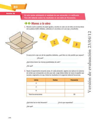166
B3
Sesión 92
En esta sesión anticiparás el resultado de una extracción y lo verificarás.
Para ello deberás anotar los resultados en una tabla de frecuencias.
 Manos a la obra
1.	 Recorta cuatro cuadritos de papel iguales y escribe en cada uno de ellos una de las letras
de la palabra AZAR. Dóblalos, colócalos en una bolsa o en una caja y revuélvelos.
Si sacas de la caja uno de los papelitos doblados, ¿qué letra es más posible que saques?
¿Por qué?
¿Qué letras tienen las mismas posibilidades de salir?
¿Por qué?
2.	 Repite el experimento cincuenta veces. En cada extracción, registra una rayita en la columna
de conteo que corresponde a la letra que sale. Luego debes doblar de nuevo el papelito que
sacaste y regresarlo a la caja. Anota los resultados en la siguiente tabla de frecuencias.
Letras Conteo Frecuencia
A
Z
R
Total de extracciones 50
¿Qué letra fue la más frecuente? ¿Era lo que esperabas?
¿Por qué?
A
Z
A
R
Versióndeevaluación23/04/12
 