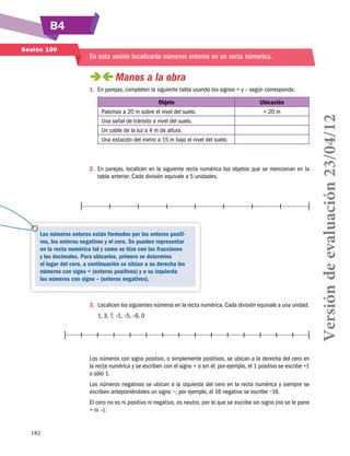 B4
182
Sesión 100
En esta sesión localizarás números enteros en un recta númerica.
 Manos a la obra
1.	 En parejas, completen la siguiente tabla usando los signos + y – según corresponda.
Objeto Ubicación
Palomas a 20 m sobre el nivel del suelo. + 20 m
Una señal de tránsito a nivel del suelo.
Un cable de la luz a 4 m de altura.
Una estación del metro a 15 m bajo el nivel del suelo.
	
2.	 En parejas, localicen en la siguiente recta numérica los objetos que se mencionan en la
tabla anterior. Cada división equivale a 5 unidades.
3.	 Localicen los siguientes números en la recta numérica. Cada división equivale a una unidad.
1, 3, 7, –1, –5, –6, 0
Los números con signo positivo, o simplemente positivos, se ubican a la derecha del cero en
la recta numérica y se escriben con el signo + o sin él; por ejemplo, el 1 positivo se escribe +1
o sólo 1.
Los números negativos se ubican a la izquierda del cero en la recta numérica y siempre se
escriben anteponiéndoles un signo −; por ejemplo, el 16 negativo se escribe −16.
El cero no es ni positivo ni negativo, es neutro, por lo que se escribe sin signo (no se le pone
+ ni –).
Los números enteros están formados por los enteros positi-
vos, los enteros negativos y el cero. Se pueden representar
en la recta numérica tal y como se hizo con las fracciones
y los decimales. Para ubicarlos, primero se determina
el lugar del cero, a continuación se sitúan a su derecha los
números con signo + (enteros positivos) y a su izquierda
los números con signo – (enteros negativos).
Versióndeevaluación23/04/12
 