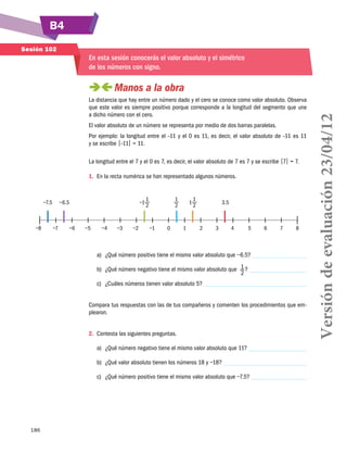 B4
186
Sesión 102
En esta sesión conocerás el valor absoluto y el simétrico
de los números con signo.
 Manos a la obra
La distancia que hay entre un número dado y el cero se conoce como valor absoluto. Observa
que este valor es siempre positivo porque corresponde a la longitud del segmento que une
a dicho número con el cero.
El valor absoluto de un número se representa por medio de dos barras paralelas.
Por ejemplo: la longitud entre el –11 y el 0 es 11, es decir, el valor absoluto de –11 es 11
y se escribe |–11| = 11.
La longitud entre el 7 y el 0 es 7, es decir, el valor absoluto de 7 es 7 y se escribe |7| = 7.
1.	 En la recta numérica se han representado algunos números.
−8	 −7	 −6	 −5	 −4	 −3	 −2	 −1	 0	 1	 2	 3	 4	 5	 6	 7	 8
	 −7.5	 −6.5	 −1
1
2
	
1
2
	 1
1
2
	 3.5
a)	 ¿Qué número positivo tiene el mismo valor absoluto que −6.5?
b)	 ¿Qué número negativo tiene el mismo valor absoluto que 1
2
?
c)	 ¿Cuáles números tienen valor absoluto 5?
Compara tus respuestas con las de tus compañeros y comenten los procedimientos que em-
plearon.
2.	 Contesta las siguientes preguntas.
a)	 ¿Qué número negativo tiene el mismo valor absoluto que 11?
b)	 ¿Qué valor absoluto tienen los números 18 y −18?
c)	 ¿Qué número positivo tiene el mismo valor absoluto que −7.5?
Versióndeevaluación23/04/12
 