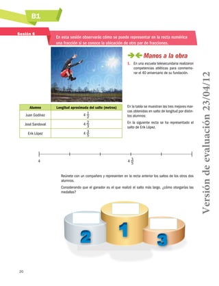 B1
20
Sesión 6
En esta sesión observarás cómo se puede representar en la recta numérica
una fracción si se conoce la ubicación de otro par de fracciones.
 Manos a la obra
1.	 En una escuela telesecundaria realizaron
competencias atléticas para conmemo-
rar el 40 aniversario de su fundación.
En la tabla se muestran las tres mejores mar-
cas obtenidas en salto de longitud por distin-
tos alumnos:
En la siguiente recta se ha representado el
salto de Erik López.
4	 4 3
5
Reúnete con un compañero y representen en la recta anterior los saltos de los otros dos
alumnos.
Considerando que el ganador es el que realizó el salto más largo, ¿cómo otorgarías las
medallas?
Alumno Longitud aproximada del salto (metros)
Juan Godínez 4 1
2
José Sandoval 4 2
3
Erik López 4 3
5
Versióndeevaluación23/04/12
 