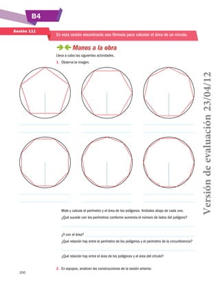 B4
200
Sesión 111
En esta sesión encontrarás una fórmula para calcular el área de un círculo.
 Manos a la obra
Lleva a cabo las siguientes actividades.
1.	 Observa la imagen.
Mide y calcula el perímetro y el área de los polígonos. Anótalos abajo de cada uno.
¿Qué sucede con los perímetros conforme aumenta el número de lados del polígono?
¿Y con el área?
¿Qué relación hay entre el perímetro de los polígonos y el perímetro de la circunferencia?
¿Qué relación hay entre el área de los polígonos y el área del círculo?
2.	 En equipos, analicen las construcciones de la sesión anterior.
Versióndeevaluación23/04/12
 