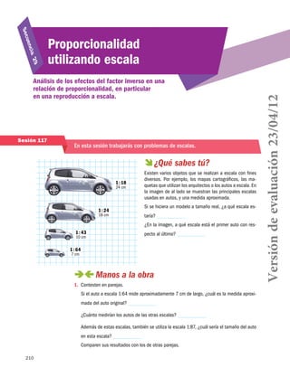 210
Secuencia 29
Proporcionalidad
utilizando escala
Análisis de los efectos del factor inverso en una
relación de proporcionalidad, en particular
en una reproducción a escala.
Sesión 117
En esta sesión trabajarás con problemas de escalas.
 ¿Qué sabes tú?
Existen varios objetos que se realizan a escala con fines
diversos. Por ejemplo, los mapas cartográficos, las ma-
quetas que utilizan los arquitectos o los autos a escala. En
la imagen de al lado se muestran las principales escalas
usadas en autos, y una medida aproximada.
Si se hiciera un modelo a tamaño real, ¿a qué escala es-
taría?
¿En la imagen, a qué escala está el primer auto con res-
pecto al último?
 Manos a la obra
1.	 Contesten en parejas.
Si el auto a escala 1:64 mide aproximadamente 7 cm de largo, ¿cuál es la medida aproxi-
mada del auto original?
¿Cuánto medirían los autos de las otras escalas?
Además de estas escalas, también se utiliza la escala 1:87, ¿cuál sería el tamaño del auto
en esta escala?
Comparen sus resultados con los de otras parejas.
1 : 18
24 cm
1 : 24
18 cm
1 : 43
10 cm
1 : 64
7 cm
Versióndeevaluación23/04/12
 