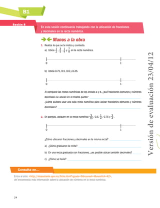 B1
24
Consulta en…
Entra al sitio: http://miayudante.upn.mx/ficha.html?rgrado=5rconsul=4numfich=42,
ahí encontrarás más información sobre la ubicación de números en la recta numérica.
Sesión 8
En esta sesión continuarás trabajando con la ubicación de fracciones
y decimales en la recta numérica.
 Manos a la obra
1.	 Realiza lo que se te indica y contesta.
a)	 Ubica 1
2
 , 3
5
 , 1
4
y 7
8
en la recta numérica.
	0	 1
b)	 Ubica 0.75, 0.5, 0.6 y 0.25.
	0	 1
Al comparar las rectas numéricas de los incisos a y b, ¿qué fracciones comunes y números
decimales se ubican en el mismo punto?
¿Cómo puedes usar una sola recta numérica para ubicar fracciones comunes y números
decimales?
2.	 En parejas, ubiquen en la recta numérica 3
10
 , 0.5, 1
4
 , 0.75 y 3
4
 .
	0	 1
¿Cómo ubicaron fracciones y decimales en la misma recta?
a)	 ¿Cómo graduaron la recta?
b)	 En una recta graduada con fracciones, ¿es posible ubicar también decimales?
c)	 ¿Cómo se haría?
Versióndeevaluación23/04/12
 