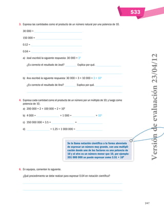 247
S33
3.	 Expresa las cantidades como el producto de un número natural por una potencia de 10.
30 000 =
150 000 =
0.12 =
0.04	=
a)	 José escribió la siguiente respuesta: 30 000 = 34
¿Es correcto el resultado de José? Explica por qué.
b)	 Ana escribió la siguiente respuesta: 30 000 = 3 × 10 000 = 3 × 104
¿Es correcto el resultado de Ana? Explica por qué.
4.	 Expresa cada cantidad como el producto de un número por un múltiplo de 10; y luego como
potencia de 10.
a)	 200 000 = 2 × 100 000 = 2 × 105
b)	 4 000 = × 1 000 = × 103
c)	 350 000 000 = 3.5 × =
d)	 = 1.25 × 1 000 000 =
6.	 En equipos, comenten lo siguiente.
¿Qué procedimiento se debe realizar para expresar 0.04 en notación científica?
Se le llama notación científica a la forma abreviada
de expresar un número muy grande, con una multipli-
cación donde uno de los factores es una potencia de
10 y el otro es un número menor que 10, por ejemplo:
351 000 000 se puede expresar como 3.51 × 108 Versióndeevaluación23/04/12
 