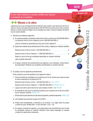 249
S33
Sesión 139
En esta sesión utilizarás la notación científica para expresar
la resolución de un problema.
 Manos a la obra
¿Sabías que la luz que nos llega del Sol es historia?, esto se debe a que tarda cerca de 8.3 mi-
nutos en recorrer una distancia aproximada de 149 597 870 km que hay entre el Sol y la Tierra.
Piensa en cuánto tardará en llegar la luz de estrellas que están a miles de millones de kilóme-
tros de nuestro planeta.
1.	 Resuelve los problemas siguientes.
a)	 En números redondos, la distancia media entre la Tierra y el Sol es de 150 000 000 000 m,
y la distancia entre la Tierra y Neptuno es de 4 308 000 000 000 m.
¿Cuál es la distancia aproximada que hay entre el Sol y Neptuno?
b)	 Expresa las medidas de las distancias de la Tierra al Sol y a Neptuno en notación científica:
Distancia entre la Tierra y el Sol = 150 000 000 000 m = m
Distancia entre la Tierra y Neptuno = 4 308 000 000 000 m = m
Realiza la suma de las dos cantidades expresadas en notación científica.
¿Qué resultado obtuviste?
c)	 En grupo, comenten los procedimientos que siguieron y sus resultados. ¿Hubo diferen-
tes respuestas? Verifiquen sus resultados escribiéndolos en notación decimal.
2.	 En parejas, lean los siguientes procedimientos.
Emilio resolvió la suma del problema de la siguiente manera:
•• Primero escribió las cantidades como potencias de 10, de manera que ambas tuviesen
el mismo exponente en la potencia de 10.
Distancia entre la Tierra y el Sol = 150 000 000 000 m = 1.5 × 1011
m
Distancia entre la Tierra y Neptuno = 4 308 000 000 000 m = 43.08 × 1011
m
•• Luego sumó sólo la parte decimal de cada cantidad: 43.08 + 1.5 = 44.58
•• Al resultado de esta suma le escribió el producto por la potencia de 10 de las cantida-
des en notación científica: 44.58 × 1011
•• Al final corrió el punto decimal una cifra hacia la izquierda y cambió el exponente: 4.458 × 1012
a)	 ¿El resultado que obtuviste es igual al de Emilio?
b)	 Analiza este procedimiento y determina si es correcto o no. Sigue todos los pasos
y verifica la suma: 39 900 000 + 5 470 100 000 = 5.51 × 109
c)	 En equipos, comenten lo siguiente: ¿se puede aplicar este procedimiento para la resta
de cantidades escritas en notación científica? Entre todos propongan un ejemplo
y realicen las operaciones necesarias.
Versióndeevaluación23/04/12
 