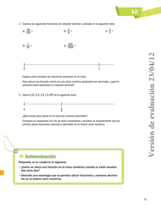 S2
25
 Autoevaluación
Responde en tu cuaderno lo siguiente.
• ¿Cómo se ubica una fracción en la recta numérica cuando ya están localiza-
das otras dos?
• Describe una estrategia que te permita ubicar fracciones y números decima-
les en la misma recta numérica.
3.	 Expresa las siguientes fracciones en notación decimal y ubícalas en la siguiente recta.
a)  38
100
= b)  3
8
= c)  2
5
=
d)  7
20
= e)  365
1000
=
	0	 1
Explica cómo ubicaste las fracciones anteriores en la recta.
Para ubicar una fracción común en una recta numérica graduada con decimales, ¿qué im-
portancia tiene expresarla en notación decimal?
4.	 Ubica 0.25, 0.3, 0.2 y 0.295 en la siguiente recta.
	0	 1
2
¿Qué hiciste para ubicar en la recta los números decimales?
Compara tus respuestas con las de otros compañeros y escriban un procedimiento que les
permita ubicar fracciones comunes y decimales en la misma recta numérica.
Versióndeevaluación23/04/12
 