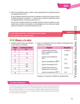 S34
255
Sesión 143
3.	 Aplica el procedimiento anterior y obtén la mejor aproximación de la medida del lado de
un cuadrado que tiene 53 m2
.
En las actividades anteriores has visto que al multiplicar un número por sí mismo, como en
el cálculo del área de un cuadrado L × L , decimos que se calcula el cuadrado del número
o la segunda potencia. La forma de escribir esto es L 2 
.
Por otra parte, al calcular el lado de un cuadrado cuando se conoce la medida de su área,
decimos que se calcula la raíz cuadrada. La raíz cuadrada de a es el número que multipli-
cado por sí mismo da a. La forma de escribir esto es a  .
En esta sesión conocerás un procedimiento para calcular
la raíz cuadrada de un número natural.
 Manos a la obra
1.	 Completa la tabla. Puedes usar calculado-
ra para verificar los resultados.
Número
(x)
Cuadrado del número
(x 2
)
6 	
	 49
8 	
	 81
10 	
11 	
	 144
	 169
14 	
	 225
16 	
2.	 Anota en el paréntesis la letra que relacione correctamente cada
pregunta con su respuesta.
Preguntas Respuestas
(   ) ¿Cuánto mide el área de un
terreno cuadrado si sus lados
miden 15 m?
(   ) ¿Cuál es la raíz cuadrada de
144 ?
(   ) ¿Cuál es el resultado de 289  ?
(   ) ¿Cuál es el resultado de 142
 ?
(   ) ¿Cuánto mide el área de un
cuadrado de 10 cm por lado?
(   ) ¿Cuál es el resultado de 121  ?
a) 100 cm2
b) 196
c) 11
d) 12
e) 225 m2
f) 17
Comparen sus respuestas y verifiquen sus procedimientos.
Un dato interesante…
A lo largo de la historia se han desarrollado y perfeccionado muchos de los procedimientos
que en la actualidad empleamos. En el caso del cálculo de la raíz de cuadrada, gracias al
Papiro de Ahmes (1650 a.n.e.) se sabe que los antiguos egipcios extraían la raíz cuadrada
al resolver problemas geométricos. Las antiguas culturas india y griega también desarrolla-
ron conocimiento en este tema.
Versióndeevaluación23/04/12
 