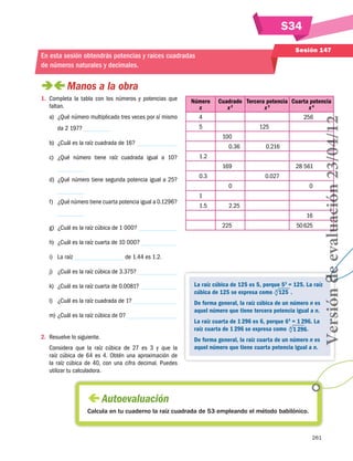 S34
261
Sesión 147
En esta sesión obtendrás potencias y raíces cuadradas
de números naturales y decimales.
 Manos a la obra
1.	 Completa la tabla con los números y potencias que
faltan.
a)	 ¿Qué número multiplicado tres veces por sí mismo
da 2 197?
b)	 ¿Cuál es la raíz cuadrada de 16?
c)	 ¿Qué número tiene raíz cuadrada igual a 10?
d)	 ¿Qué número tiene segunda potencia igual a 25?
f)	 ¿Qué número tiene cuarta potencia igual a 0.1296?
g)	 ¿Cuál es la raíz cúbica de 1 000?
h)	 ¿Cuál es la raíz cuarta de 10 000?
i)	 La raíz de 1.44 es 1.2.
j)	 ¿Cuál es la raíz cúbica de 3.375?
k)	 ¿Cuál es la raíz cuarta de 0.0081?
l)	 ¿Cuál es la raíz cuadrada de 1?
m)	¿Cuál es la raíz cúbica de 0?
2.	 Resuelve lo siguiente.
Considera que la raíz cúbica de 27 es 3 y que la
raíz cúbica de 64 es 4. Obtén una aproximación de
la raíz cúbica de 40, con una cifra decimal. Puedes
utilizar tu calculadora.
Número
x
Cuadrado
x 2
Tercera potencia
x 3
Cuarta potencia
x 4
4 256
5 125
100
0.36 0.216
1.2
169 28 561
0.3 0.027
0 0
1
1.5 2.25
16
225 50625
La raíz cúbica de 125 es 5, porque 53
= 125. La raíz
cúbica de 125 se expresa como 3
  125  .
De forma general, la raíz cúbica de un número n es
aquel número que tiene tercera potencia igual a n.
La raíz cuarta de 1 296 es 6, porque 64
= 1 296. La
raíz cuarta de 1 296 se expresa como   .
De forma general, la raíz cuarta de un número n es
aquel número que tiene cuarta potencia igual a n.
 Autoevaluación
Calcula en tu cuaderno la raíz cuadrada de 53 empleando el método babilónico.
4
  1 296
Versióndeevaluación23/04/12
 