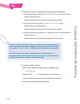 B5
264
4.	 Completen lo que falta en las siguientes expresiones y respondan las preguntas.
a)	 Una regla para obtener la sucesión 5, 11, 17, 23, 29, 35,… es: sumar seis al término
anterior y el primer término es
¿Cuál es la diferencia entre dos términos consecutivos de la sucesión?
b)	 Una regla para obtener la sucesión −12, −10, −8, −6, −4, −2,… es sumar
al término anterior, y el primer término es
¿Cuál es la diferencia entre dos términos consecutivos de la sucesión?
c)	 Escriban la sucesión que se obtiene con la regla sumar cinco al término anterior y el
primer término es −14 :
¿Cuál es la diferencia entre dos términos consecutivos de esta sucesión?
5.	 En parejas, contesten lo siguiente.
Anoten el primer dígito de la sucesión siguiente y completen la regla.
 , −9, −3, 3, 9, 15,…
La regla es sumar al término anterior y el primer término es .
a)	 ¿Cuál es la diferencia entre dos términos consecutivos de la sucesión?
Comparen sus resultados con los de otras parejas.
La regla para obtener este tipo de sucesiones se puede expresar diciendo cuánto hay que
sumar a cada término para obtener el siguiente y cuál es el primer término. Por ejemplo:
en la sucesión −8, −3, 2, 7, 12, 17,… la diferencia entre dos términos consecutivos sería
.
Por lo tanto, la regla sería: sumar 5 al término anterior, y el primer término es −8.
Es importante indicar cuál es el primer término de una sucesión, ya que de lo contrario
se pueden obtener muchas sucesiones usando la misma regla.
Versióndeevaluación23/04/12
 