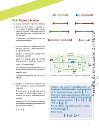 27
 Manos a la obra
1.	 En parejas, resuelvan los siguientes problemas.
a)	 En el esquema de al lado se presentan pa-
res de clavos de distinta medida, calculen
cuál sería el tamaño total de cada pareja de
clavos. Consideren las medidas de los cla-
vos anteriores.
¿Cómo realizan una suma de fracciones con
diferente denominador?
b)	 Las distancias entre la telesecundaria y las
casas de Juan, Laura y María se ilustran en
el siguiente esquema.
Con base en la información que se presenta
contesten lo siguiente:
¿Cuál es la distancia total que recorrerá
Juan si primero va por María y después van
juntos a la telesecundaria?
¿Qué distancia recorrerá Juan para ir a la
telesecundaria si previamente va por Laura y
luego por María?
Comparen sus respuestas con las de otras
parejas.
c)	 Con base en la información del ejercicio an-
terior resuelvan en equipos las siguientes
preguntas.
Si consideramos el recorrido más corto de
sus casas a la telesecundaria, ¿cuál es la
distancia que recorren los tres estudiantes
en total?
Indiquen la ruta que muestra la siguiente
suma de fracciones y elaboren un enunciado
que describa el problema.
1
2
+ 1
4
+ 3
4
Para llevar a cabo la suma de números fraccionarios con
denominadores distintos se emplean fracciones equivalen-
tes. Por ejemplo, para efectuar la operación 2
3
 + 3
4
se
deben buscar fracciones equivalentes para ambos térmi-
nos, con la consigna de que tengan el mismo denominador.
Algunas fracciones equivalentes de 2
3
son 4
6
 , 6
9
 , 8
12
y 10
15
 ,
y de 3
4
son 6
8
 , 9
12
y 12
16
 .
Para este problema las fracciones que tienen el mismo
denominador son 8
12
y 9
12
 .
De esta manera:
2
3
 + 3
4
 =  8
12
 +  9
12
 = 17
12
1 1
2
km
3
4
km
1
2
km
3
4
km
1
4
km
4
5
km
TELEsecundariaCasa
María
Casa
Juan
Casa
Laura
Distancias entre las casas de Juan, Laura y María con la telesecundaria
Versióndeevaluación23/04/12
 