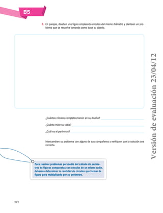 272
B5
2.	 En parejas, diseñen una figura empleando círculos del mismo diámetro y planteen un pro-
blema que se resuelva tomando como base su diseño.
¿Cuántos círculos completos tienen en su diseño?
¿Cuánto mide su radio?
¿Cuál es el perímetro?
Intercambien su problema con alguno de sus compañeros y verifiquen que la solución sea
correcta.
Para resolver problemas por medio del cálculo de períme-
tros de figuras compuestas con círculos de un mismo radio,
debemos determinar la cantidad de círculos que forman la
figura para multiplicarla por su perímetro.
Versióndeevaluación23/04/12
 