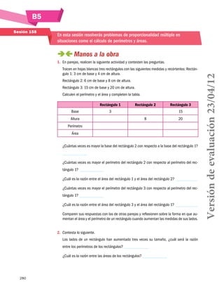 B5
280
Sesión 158
En esta sesión resolverás problemas de proporcionalidad múltiple en
situaciones como el cálculo de perímetros y áreas.
 Manos a la obra
1.	 En parejas, realicen la siguiente actividad y contesten las preguntas.
Tracen en hojas blancas tres rectángulos con las siguientes medidas y recórtenlos: Rectán-
gulo 1: 3 cm de base y 4 cm de altura.
Rectángulo 2: 6 cm de base y 8 cm de altura.
Rectángulo 3: 15 cm de base y 20 cm de altura.
Calculen el perímetro y el área y completen la tabla.
Rectángulo 1 Rectángulo 2 Rectángulo 3
Base 3 15
Altura 8 20
Perímetro
Área
			
¿Cuántas veces es mayor la base del rectángulo 2 con respecto a la base del rectángulo 1?
¿Cuántas veces es mayor el perímetro del rectángulo 2 con respecto al perímetro del rec-
tángulo 1?
¿Cuál es la razón entre el área del rectángulo 1 y el área del rectángulo 2?
¿Cuántas veces es mayor el perímetro del rectángulo 3 con respecto al perímetro del rec-
tángulo 1?
¿Cuál es la razón entre el área del rectángulo 3 y el área del rectángulo 1?
Comparen sus respuestas con las de otras parejas y reflexionen sobre la forma en que au-
mentan el área y el perímetro de un rectángulo cuando aumentan las medidas de sus lados.
2.	 Contesta lo siguiente.
Los lados de un rectángulo han aumentado tres veces su tamaño, ¿cuál será la razón
entre los perímetros de los rectángulos?
¿Cuál es la razón entre las áreas de los rectángulos?
Versióndeevaluación23/04/12
 