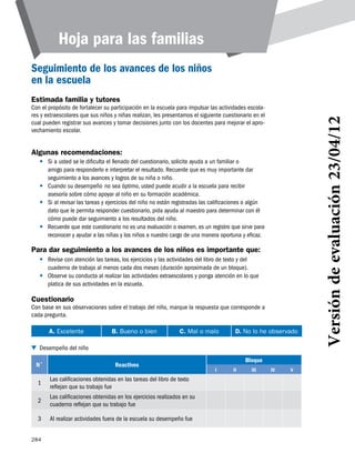 284
Hoja para las familias
Seguimiento de los avances de los niños
en la escuela
Estimada familia y tutores
Con el propósito de fortalecer su participación en la escuela para impulsar las actividades escola-
res y extraescolares que sus niños y niñas realizan, les presentamos el siguiente cuestionario en el
cual pueden registrar sus avances y tomar decisiones junto con los docentes para mejorar el apro-
vechamiento escolar.
Algunas recomendaciones:
•	 Si a usted se le dificulta el llenado del cuestionario, solicite ayuda a un familiar o
amigo para responderlo e interpretar el resultado. Recuerde que es muy importante dar
seguimiento a los avances y logros de su niña o niño.
•	
asesoría sobre cómo apoyar al niño en su formación académica.
•	 Si al revisar las tareas y ejercicios del niño no están registradas las calificaciones o algún
dato que le permita responder cuestionario, pida ayuda al maestro para determinar con él
cómo puede dar seguimiento a los resultados del niño.
•	 Recuerde que este cuestionario no es una evaluación o examen, es un registro que sirve para
reconocer y ayudar a las niñas y los niños a nuestro cargo de una manera oportuna y eficaz.
Para dar seguimiento a los avances de los niños es importante que:
•	 Revise con atención las tareas, los ejercicios y las actividades del libro de texto y del
cuaderno de trabajo al menos cada dos meses (duración aproximada de un bloque).
•	 Observe su conducta al realizar las actividades extraescolares y ponga atención en lo que
platica de sus actividades en la escuela.
Cuestionario
Con base en sus observaciones sobre el trabajo del niño, marque la respuesta que corresponde a
cada pregunta.
A. Excelente B. Bueno o bien C. Mal o malo D. No lo he observado
N˚ Reactivos
Bloque
i ii iii iv v
1
Las calificaciones obtenidas en las tareas del libro de texto
reflejan que su trabajo fue
2
Las calificaciones obtenidas en los ejercicios realizados en su
cuaderno reflejan que su trabajo fue
3 Al realizar actividades fuera de la escuela su desempeño fue
Desempeño del niño
Versióndeevaluación23/04/12
Cuando su desempeño no sea óptimo, usted puede acudir a la escuela para recibir
 