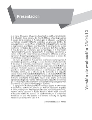Presentación institucional
Presentación
En el marco del Acuerdo 592, por medio del cual se establece la Articulación
de la Educación Básica, así como del Acuerdo 593 que señala los programas
de estudio de la asignatura de Tecnología para la educación secundaria, la
Secretaría de Educación Pública ha consolidado una propuesta de libros de
texto, a partir de un nuevo enfoque centrado en la participación de los alumnos
en su proceso de aprendizaje y en el desarrollo de las competencias básicas
para la vida y el trabajo. Especialmente en el contexto de la Telesecundaria,
el libro de texto se complementa con las Tecnologías de la Información
y Comunicación (tic), con los objetos digitales de aprendizaje, los materiales y
equipos audiovisuales e informáticos que, junto con las bibliotecas escolares,
representan el soporte pedagógico de los niños mexicanos en su proceso de
adquisición del conocimiento escolarizado.
Esta nueva generación de libros de texto para Telesecundaria responde al
principiodemejoracontinua,porloquehapuestoatenciónenelreplanteamiento
de las cargas de contenido para centrarse en estrategias innovadoras para el
trabajo escolar, incentiva habilidades orientadas al aprovechamiento de distintas
fuentes de información, busca que los estudiantes adquieran habilidades para
aprender de manera autónoma incentivando el uso intensivo de la tecnología
informática. Asimismo, con la intención de dar continuidad a la propuesta
editorial iniciada en los libros de texto de primaria, en este libro se ha fortalecido
la línea editorial que promueve una lectura integral capaz de interpretar tanto
el discurso textual como el visual. Se ha incluido en sus páginas una muestra
representativa de géneros y técnicas plásticas, así como propuestas iconográficas
que no sólo complementan el contenido textual, sino lo enriquecen y conforman
por sí mismos una fuente de información para el alumno.
En la preparación de este libro confluyen numerosas acciones de colaboración
de organismos y profesionales, entre los que destacan asociaciones de padres
de familia, investigadores del campo de la educación, instituciones evaluadoras,
maestros, editores y expertos en diversas disciplinas. A todos ellos la Secretaría
de Educación Pública les extiende un agradecimiento por el compromiso
demostrado con cada niño residente en el territorio nacional y con aquellos
mexicanos que se encuentran fuera de él.
Secretaría de Educación Pública
Versióndeevaluación23/04/12
 
