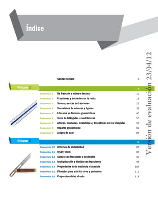 Bloque 2
Bloque 1
Índice
	 Conoce tu libro	 6
	 	 8
Secuencia 1	 De fracción a número decimal	 10
Secuencia 2	 Fracciones y decimales en la recta	 18
Secuencia 3	 Sumas y restas de fracciones	 26
Secuencia 4	 Sucesiones de números y figuras	 31
Secuencia 5	 Literales en fórmulas geométricas	 40
Secuencia 6	 Trazo de triángulos y cuadriláteros	 50
Secuencia 7	 Alturas, medianas, mediatrices y bisectrices en los triángulos	 56
Secuencia 8	 Reparto proporcional	 62
Secuencia 9	 Juegos de azar	 68
	 	 78
Secuencia 10	 Criterios de divisibilidad	 80
Secuencia 11	 MCD y mcm	 88
Secuencia 12	 Sumas con fracciones y decimales	 93
Secuencia 13	 Multiplicación y división con fracciones	 98
Secuencia 14	 Propiedades de la mediatriz y bisectriz	 106
Secuencia 15	 Fórmulas para calcular área y perímetro	 112
Secuencia 16	 Proporcionalidad directa	 118
Versióndeevaluación23/04/12
 